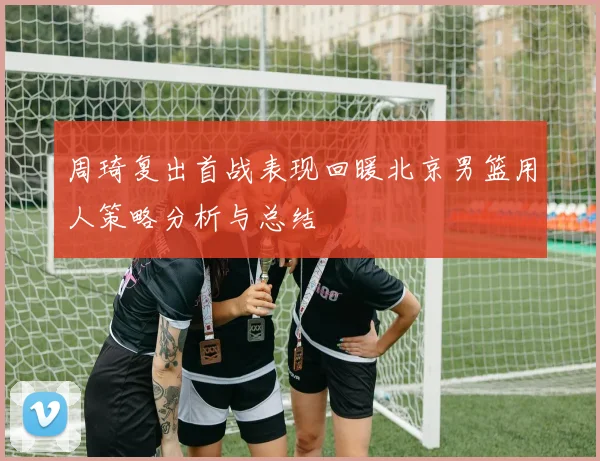 周琦复出首战表现回暖北京男篮用人策略分析与总结