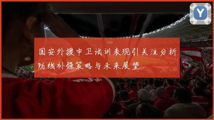 国安外援中卫试训表现引关注分析防线补强策略与未来展望