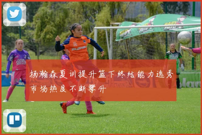 杨瀚森夏训提升篮下终结能力选秀市场热度不断攀升