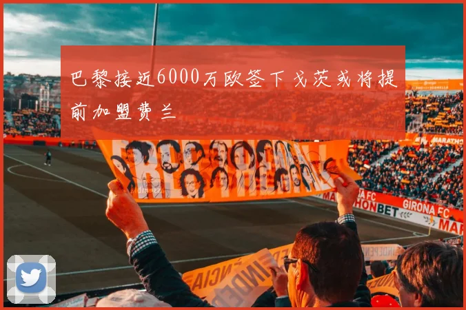巴黎接近6000万欧签下戈茨或将提前加盟费兰